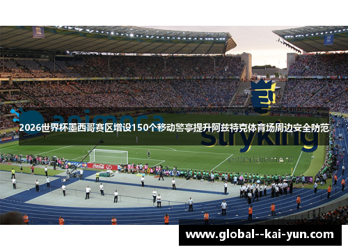2026世界杯墨西哥赛区增设150个移动警亭提升阿兹特克体育场周边安全防范